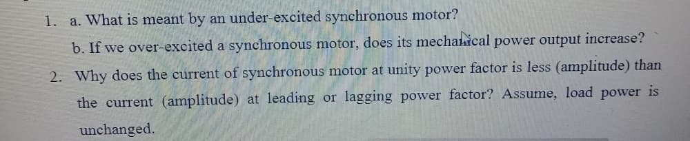 1. a. What is meant by an under-excited synchronous motor?
b. If we over-excited a synchronous motor, does its mechahical power output increase?
2. Why does the current of synchronous motor at unity power factor is less (amplitude) than
the current (amplitude) at leading or lagging power factor? Assume, load power is
unchanged.
