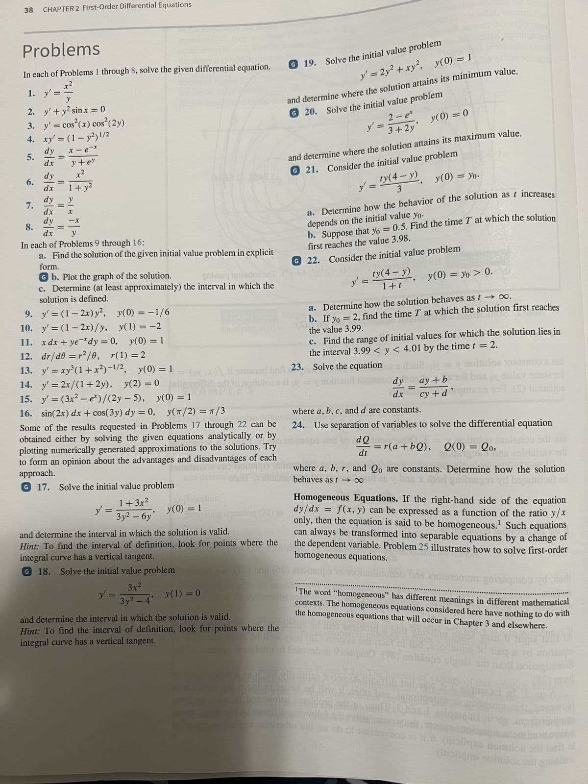 38 CHAPTER 2 First-Order Differential Equations
Problems
In each of Problems 1 through 8, solve the given differential equation.
x²
1. y'=
=
2.
3.
4.
5.
6.
7.
y
y' + y² sinx = 0
y' = cos(x) cos² (2y)
xy' = (1 - y2) 1/2
x-e-x
al ala alaala
dy
dx
dy
dy x²
dx
=
dy
=
||
y + ey
=
1+ y²
8.
In each of Problems 9 through 16:
a. Find the solution of the given initial value problem in explicit
form.
G b. Plot the graph of the solution.
c. Determine (at least approximately) the interval in which the
solution is defined.
9. y' = (1-2x) y²,
y(0) = -1/6
10. y'=(1-2x)/y,
y(1) = -2
11. xdx+ye dy = 0, y(0)
-X
= 1
12. dr/d0 = r²/0, r(1) = 2
13. y'=xy³ (1+x²)-¹/², y(0) = 1
14. y'= 2x/(1+2y), y(2)=0 alibadtto noituloer
15. y' = (3x² - e*)/(2y-5), y(0) = 1
16. sin(2x) dx + cos(3y) dy = 0, y(π/2) = π/3
o the
Th
Some of the results requested in Problems 17 through 22 can be
obtained either by solving the given equations analytically or by
plotting numerically generated approximations to the solutions. Try
to form an opinion about the advantages and disadvantages of each
approach.
G 17. Solve the initial value problem
dx y
y' =
1+3x²
Зу2 — бу
y' =
"
3x²
3y² - 4'
and determine the interval in which the solution is valid.
Hint: To find the interval of definition, look for points where the
integral curve has a vertical tangent.
G 18. Solve the initial value problem
y(0) = 1
y(1) = 0
G 19. Solve the initial value problem
and determine the interval in which the solution is valid.
Hint: To find the interval of definition, look for points where the
integral curve has a vertical tangent.
y' = 2y² + xy², y(0) = 1
and determine where the solution attains its minimum value.
G 20. Solve the initial value problem
2-et
3 + 2y
y' =
and determine where the solution attains its maximum value.
G21. Consider the initial value problem
y' =
y(0) = yo.
G 22.
y'
ty(4- y)
3
a. Determine how the behavior of the solution as t increases
depends on the initial value yo.
b. Suppose that yo = 0.5. Find the time T at which the solution
first reaches the value 3.98.
=
Consider the initial value problem
(.*)\ 11 sausood bail 23. Solve the equation
ty(4- y)
1+t
y(0) = 0
9
a. Determine how the solution behaves as t → ∞.
b. If yo = 2, find the time T at which the solution first reaches
the value 3.99.
dy
dx
c. Find the range of initial values for which the solution lies in
the interval 3.99 < y < 4.01 by the time t = 2.
=
y(0) = yo > 0.
aoiuloa toetanoo & 2nd
ay+b 1 bas of sulny amos tot
cy + d
TOT (S) nailsups
9
where a, b, c, and d are constants.
24. Use separation of variables to solve the differential equation
dQ
dt
=r(a+bQ), Q(0) = 20,
igoin 608
where a, b, r, and Qo are constants. Determine how the solution
behaves as t→∞
garbingen yd bajariliant od
Homogeneous Equations. If the right-hand side of the equation
dy/dx = f(x, y) can be expressed as a function of the ratio y/x
only, then the equation is said to be homogeneous.¹ Such equations
LORE
can always be transformed into separable equations by a change of
the dependent variable. Problem 25 illustrates how to solve first-order
homogeneous equations.
The word “homogeneous" has different meanings in different mathematical
contexts. The homogeneous equations considered here have nothing to do with
the homogeneous equations that will occur in Chapter 3 and elsewhere.
Vosling me
neillups sign
000
nitit
yd moitampo
ili lisilqzs
bibliqmi apbuloz