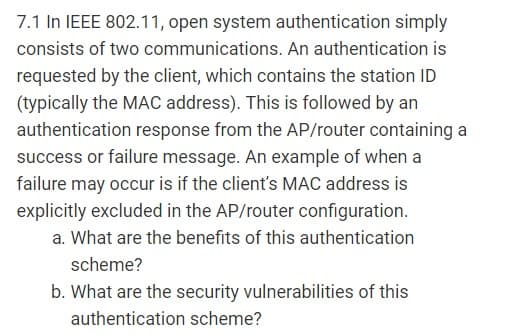 7.1 In IEEE 802.11, open system authentication simply
consists of two communications. An authentication is
requested by the client, which contains the station ID
(typically the MAC address). This is followed by an
authentication response from the AP/router containing a
success or failure message. An example of when a
failure may occur is if the client's MAC address is
explicitly excluded in the AP/router configuration.
a. What are the benefits of this authentication
scheme?
b. What are the security vulnerabilities of this
authentication scheme?
