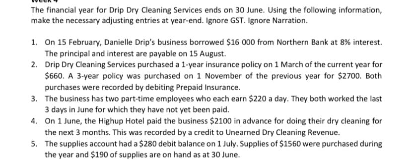 The financial year for Drip Dry Cleaning Services ends on 30 June. Using the following information,
make the necessary adjusting entries at year-end. Ignore GST. Ignore Narration.
1. On 15 February, Danielle Drip's business borrowed $16 000 from Northern Bank at 8% interest.
The principal and interest are payable on 15 August.
2. Drip Dry Cleaning Services purchased a 1-year insurance policy on 1 March of the current year for
$60. A 3-year policy was purchased on 1 November of the previous year for $2700. Both
purchases were recorded by debiting Prepaid Insurance.
3. The business has two part-time employees who each earn $220 a day. They both worked the last
3 days in June for which they have not yet been paid.
4. On 1 June, the Highup Hotel paid the business $2100 in advance for doing their dry cleaning for
the next 3 months. This was recorded by a credit to Unearned Dry Cleaning Revenue.
5. The supplies account had a $280 debit balance on 1 July. Supplies of $1560 were purchased during
the year and $190 of supplies are on hand as at 30 June.
