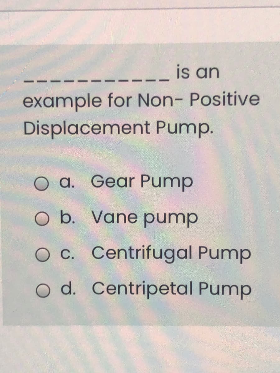 is an
example for Non- Positive
Displacement Pump.
O a. Gear Pump
O b. Vane pump
O C. Centrifugal Pump
O d. Centripetal Pump
