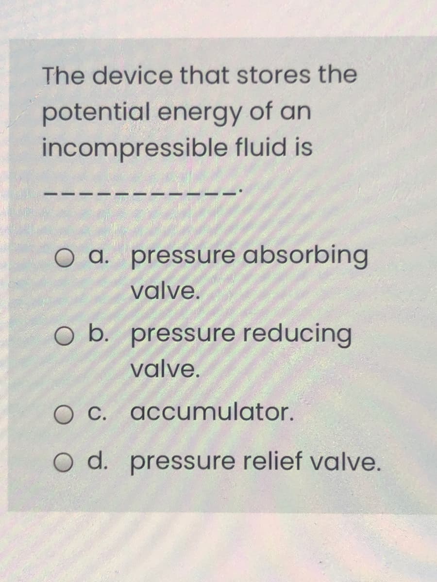 The device that stores the
potential energy of an
incompressible fluid is
O a. pressure absorbing
valve.
O b. pressure reducing
valve.
O C. accumulator.
O d. pressure relief valve.
