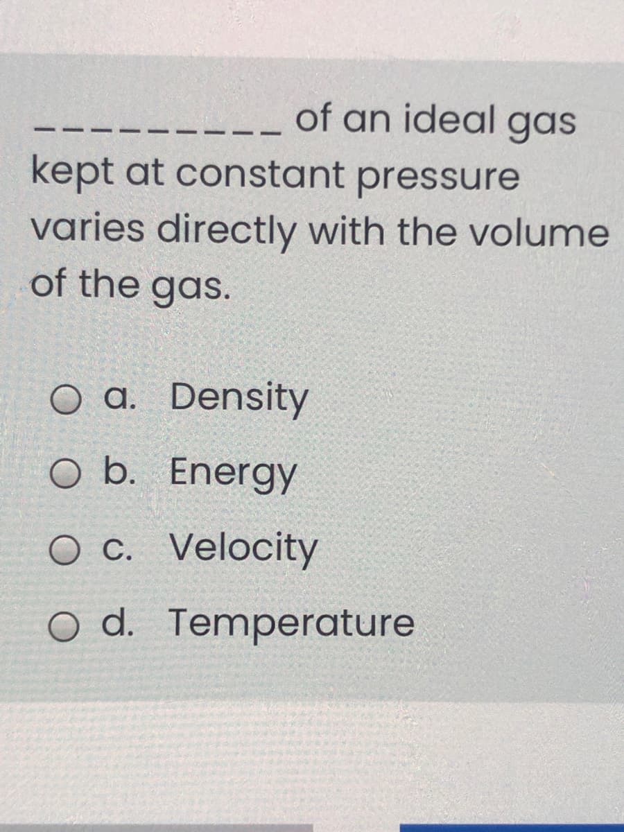 of an ideal gas
kept at constant pressure
varies directly with the volume
of the gas.
O a. Density
O b. Energy
O c. Velocity
d.
o d. Temperature
