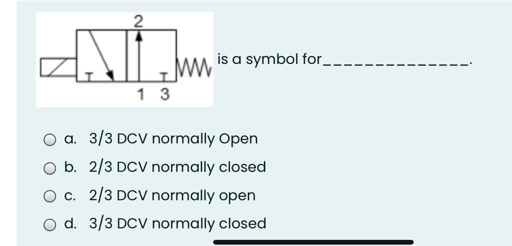 is a symbol for_
1 3
a. 3/3 DCV normally Open
b. 2/3 DCV normally closed
c. 2/3 DCV normally open
O d. 3/3 DCV normally closed
2.
