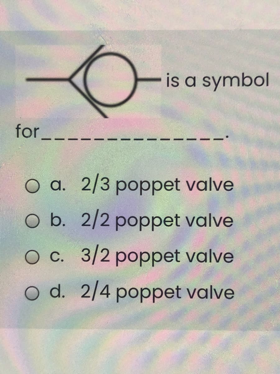 is a symbol
for_
O a. 2/3 poppet valve
O b. 2/2 poppet valve
O c. 3/2 poppet valve
O d. 2/4 poppet valve

