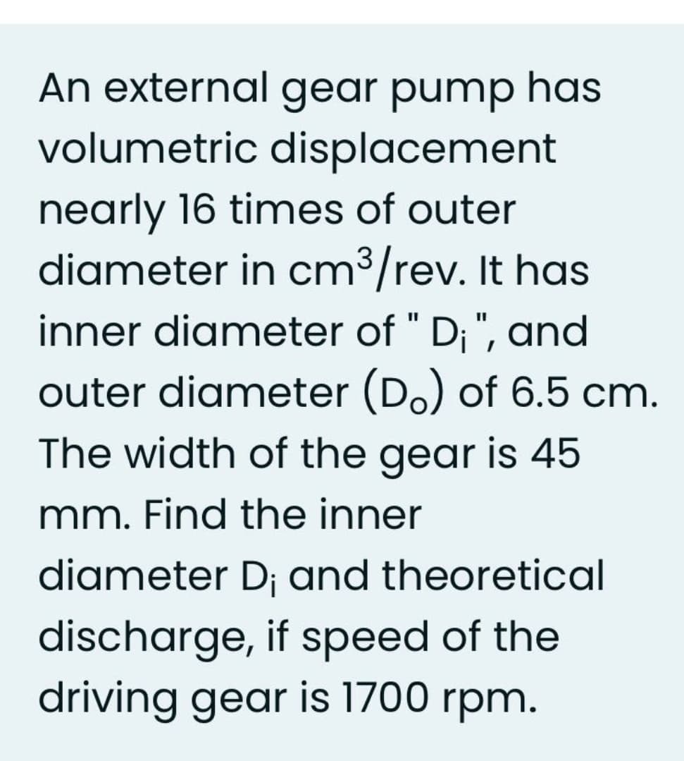 An external gear pump has
volumetric displacement
nearly 16 times of outer
diameter in cm³/rev. It has
inner diameter of " D;", and
outer diameter (Do) of 6.5 cm.
The width of the gear is 45
mm. Find the inner
diameter D; and theoretical
discharge, if speed of the
driving gear is 1700 rpm.
