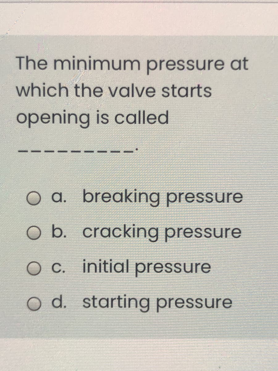 The minimum pressure at
which the valve starts
opening is called
O a. breaking pressure
O b. cracking pressure
O C. initial pressure
o d. starting pressure
