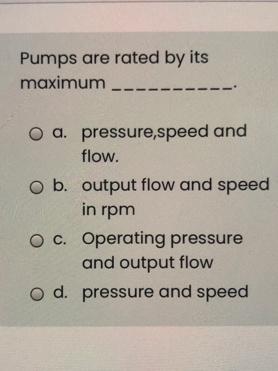 Pumps are rated by its
maximum
O a. pressure,speed and
flow.
O b. output flow and speed
in rpm
O C. Operating pressure
and output flow
O d. pressure and speed
