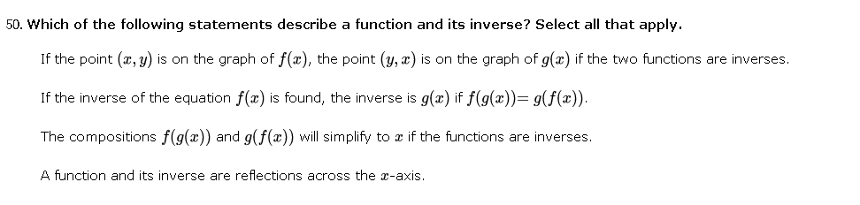 50. Which of the following statements describe a function and its inverse? Select all that apply.
If the point (x, y) is on the graph of f(x), the point (y, x) is on the graph of g(x) if the two functions are inverses.
If the inverse of the equation f(x) is found, the inverse is g(x) if f(g(x))= g(f(x)).
The compositions f(g(x)) and g(f(x)) will simplify to a if the functions are inverses.
A function and its inverse are reflections across the x-axis.

