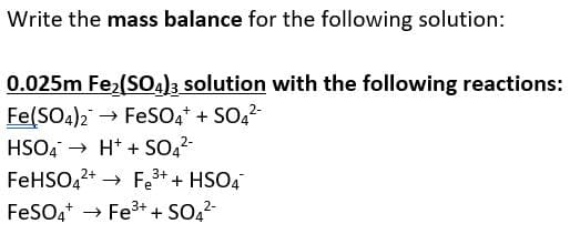 Write the mass balance for the following solution:
0.025m Fe2(S0a)3 solution with the following reactions:
Fe(SO4)2 → FeSO4* + SO,2-
HSO4 → H* + SO22-
FeHSO,2+ → Fe3+ + HSO4
FeSOa* → Fe3+ + SO2-
