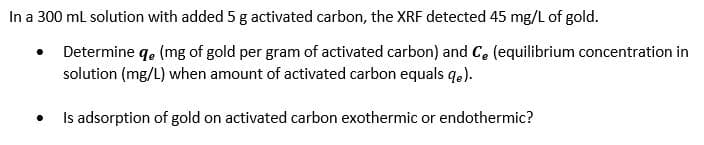 In a 300 ml solution with added 5 g activated carbon, the XRF detected 45 mg/L of gold.
• Determine q. (mg of gold per gram of activated carbon) and C, (equilibrium concentration in
solution (mg/L) when amount of activated carbon equals qe).
Is adsorption of gold on activated carbon exothermic or endothermic?
