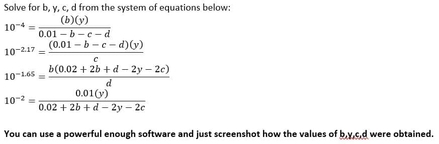 Solve for b, y, c, d from the system of equations below:
(b)(y)
0.01 – b – c – d
(0.01 — Ь — с - d) (у)
10-4 =
10-2.17 =
b(0.02 + 2b + d – 2y – 2c)
10-1.65 -
d
0.01(y)
0.02 + 2b + d – 2y – 2c
10-2
You can use a powerful enough software and just screenshot how the values of b.y,c.d were obtained.
