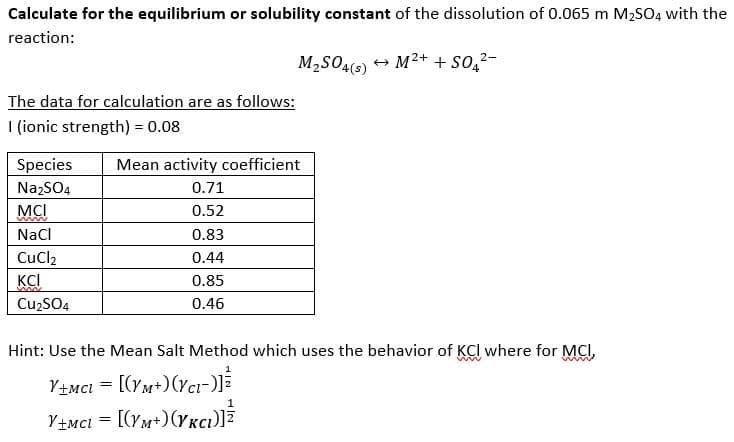 Calculate for the equilibrium or solubility constant of the dissolution of 0.065 m M2S04 with the
reaction:
M2SO45) + M2+ + so,²-
The data for calculation are as follows:
I (ionic strength) = 0.08
Species
Mean activity coefficient
NazSO4
0.71
MCI
0.52
NaCl
0.83
CuCl2
0.44
KCI
0.85
Cu2SO4
0.46
Hint: Use the Mean Salt Method which uses the behavior of KCI where for MCI,
Y+MCI = [(YM+)(rct-)]
