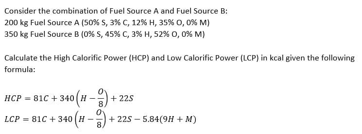 Consider the combination of Fuel Source A and Fuel Source B:
200 kg Fuel Source A (50% S, 3% C, 12% H, 35% 0, 0% M)
350 kg Fuel Source B (0% S, 45% C, 3% H, 52% 0, 0% M)
Calculate the High Calorific Power (HCP) and Low Calorific Power (LCP) in kcal given the following
formula:
HCP = 81C + 340 H
(H-2).
+22S
8
LCP = 81C + 340 H
-9). +22S 5.84(9H + M)
-