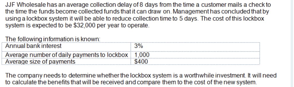 JJF Wholesale has an average collection delay of 8 days from the time a customer mails a check to
the time the funds become collected funds that it can draw on. Management has concluded that by
using a lockbox system it will be able to reduce collection time to 5 days. The cost of this lockbox
system is expected to be $32,000 per year to operate.
The following information is known:
Annual bank interest
3%
Average number of daily payments to lockbox 1,000
Average size of payments
$400
The company needs to determine whether the lockbox system is a worthwhile investment. It will need
to calculate the benefits that will be received and compare them to the cost of the new system.