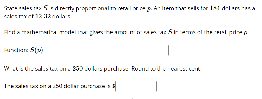 State sales tax S is directly proportional to retail price p. An item that sells for 184 dollars has a
sales tax of 12.32 dollars.
Find a mathematical model that gives the amount of sales tax S in terms of the retail price p.
Function: S(p)
What is the sales tax on a 250 dollars purchase. Round to the nearest cent.
The sales tax on a 250 dollar purchase is $
