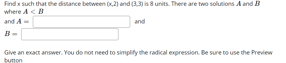 Find x such that the distance between (x,2) and (3,3) is 8 units. There are two solutions A and B
where A < B
and A =
and
В —
Give an exact answer. You do not need to simplify the radical expression. Be sure to use the Preview
button

