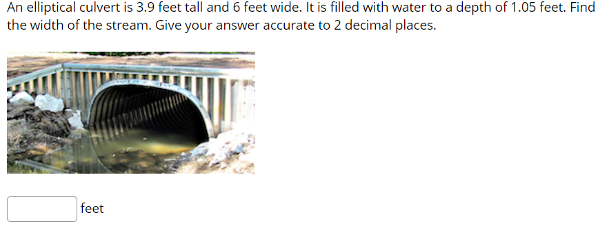 An elliptical culvert is 3.9 feet tall and 6 feet wide. It is filled with water to a depth of 1.05 feet. Find
the width of the stream. Give your answer accurate to 2 decimal places.
feet

