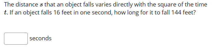 The distance s that an object falls varies directly with the square of the time
t. If an object falls 16 feet in one second, how long for it to fall 144 feet?
seconds
