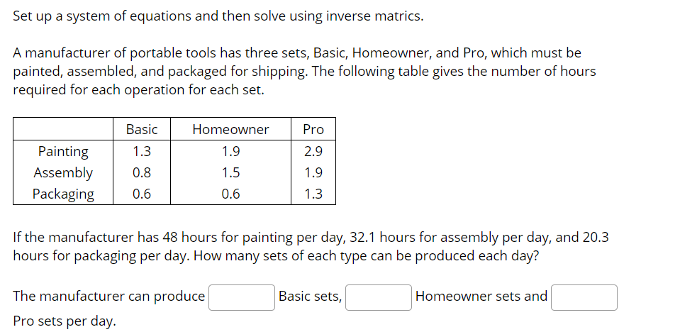 Set up a system of equations and then solve using inverse matrics.
A manufacturer of portable tools has three sets, Basic, Homeowner, and Pro, which must be
painted, assembled, and packaged for shipping. The following table gives the number of hours
required for each operation for each set.
Basic
Homeowner
Pro
Painting
1.3
1.9
2.9
Assembly
Packaging
0.8
1.5
1.9
0.6
0.6
1.3
If the manufacturer has 48 hours for painting per day, 32.1 hours for assembly per day, and 20.3
hours for packaging per day. How many sets of each type can be produced each day?
The manufacturer can produce
Basic sets,
Homeowner sets and
Pro sets per day.
