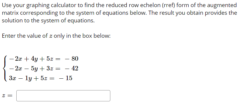 Use your graphing calculator to find the reduced row echelon (rref) form of the augmented
matrix corresponding to the system of equations below. The result you obtain provides the
solution to the system of equations.
Enter the value of z only in the box below:
- 2x + 4y + 5z =
– 80
-
- 2х — 5у + 32 — — 42
—
За — 1у
ly + 5z = – 15
= Z
