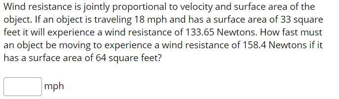 Wind resistance is jointly proportional to velocity and surface area of the
object. If an object is traveling 18 mph and has a surface area of 33 square
feet it will experience a wind resistance of 133.65 Newtons. How fast must
an object be moving to experience a wind resistance of 158.4 Newtons if it
has a surface area of 64 square feet?
mph

