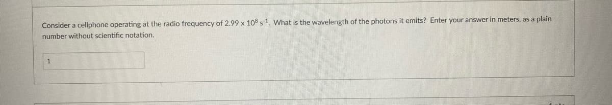 Consider a cellphone operating at the radio frequency of 2.99 x 108 s-1. What is the wavelength of the photons it emits? Enter your answer in meters, as a plain
number without scientific notation.
1
