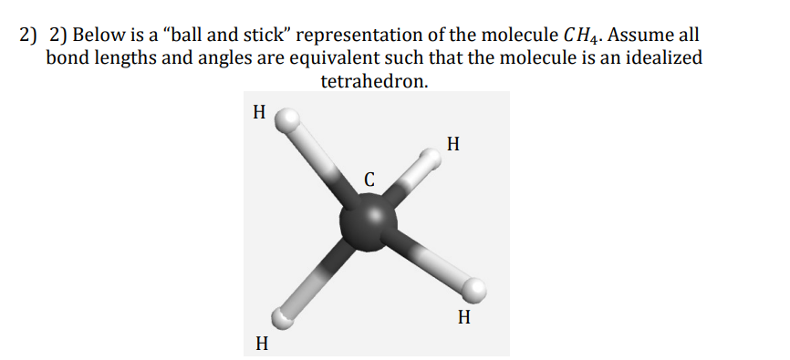 2) 2) Below is a "ball and stick" representation of the molecule CH4. Assume all
bond lengths and angles are equivalent such that the molecule is an idealized
tetrahedron.
H
H
C
H
H
