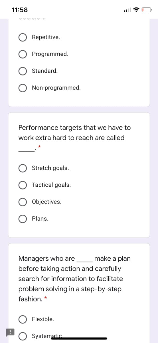 11:58
Repetitive.
Programmed.
Standard.
Non-programmed.
Performance targets that we have to
work extra hard to reach are called
Stretch goals.
Tactical goals.
Objectives.
Plans.
Managers who are
before taking action and carefully
make a plan
search for information to facilitate
problem solving in a step-by-step
fashion. *
Flexible.
Systematic
