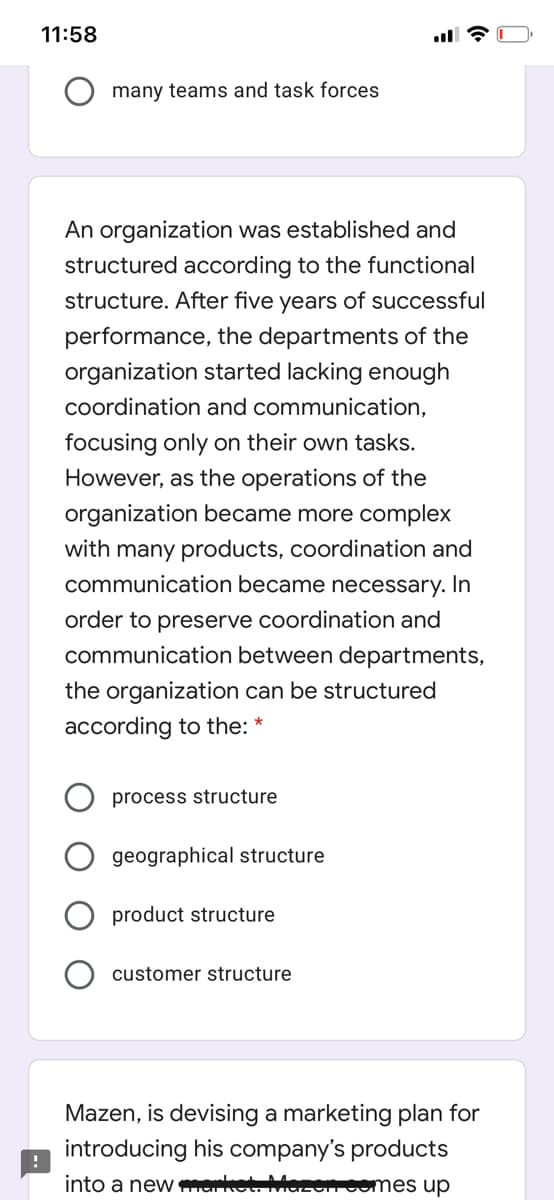 11:58
many teams and task forces
An organization was established and
structured according to the functional
structure. After five years of successful
performance, the departments of the
organization started lacking enough
coordination and communication,
focusing only on their own tasks.
However, as the operations of the
organization became more complex
with many products, coordination and
communication became necessary. In
order to preserve coordination and
communication between departments,
the organization can be structured
according to the: *
process structure
geographical structure
product structure
customer structure
Mazen, is devising a marketing plan for
introducing his company's products
into a new market. Maz
Fcomes up
