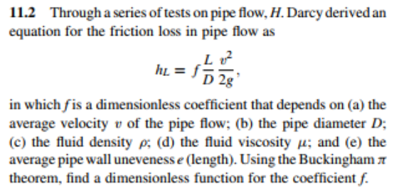 11.2 Through a series of tests on pipe flow, H. Darcy derived an
equation for the friction loss in pipe flow as
Lv²
ht=fD2g
in which fis a dimensionless coefficient that depends on (a) the
average velocity of the pipe flow; (b) the pipe diameter D;
(c) the fluid density p; (d) the fluid viscosity ; and (e) the
average pipe wall uneveness e (length). Using the Buckingham
theorem, find a dimensionless function for the coefficient f.