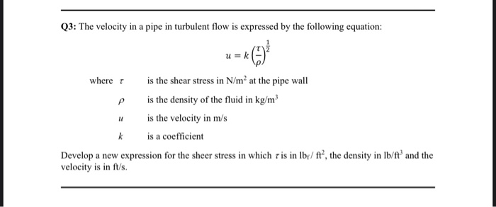 Q3: The velocity in a pipe in turbulent flow is expressed by the following equation:
k (-7) ³
where r
P
U
k
u=k
is the shear stress in N/m² at the pipe wall
is the density of the fluid in kg/m³
is the velocity in m/s
is a coefficient
Develop a new expression for the sheer stress in which ris in lbr/ft2, the density in lb/ft and the
velocity is in ft/s.
