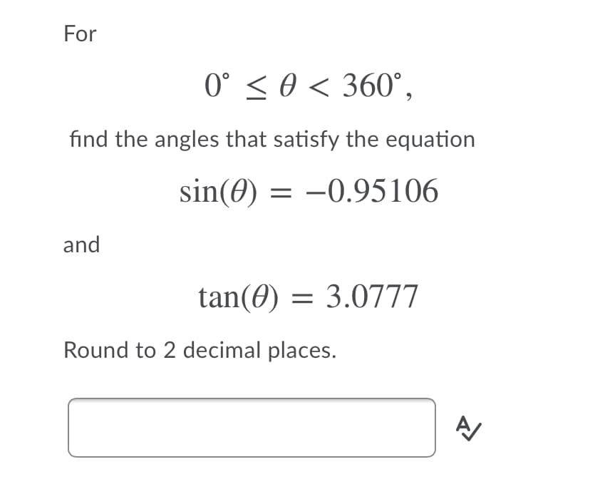 For
0° < 0 < 360°,
find the angles that satisfy the equation
sin(0) = -0.95106
and
tan(0) = 3.0777
Round to 2 decimal places.
