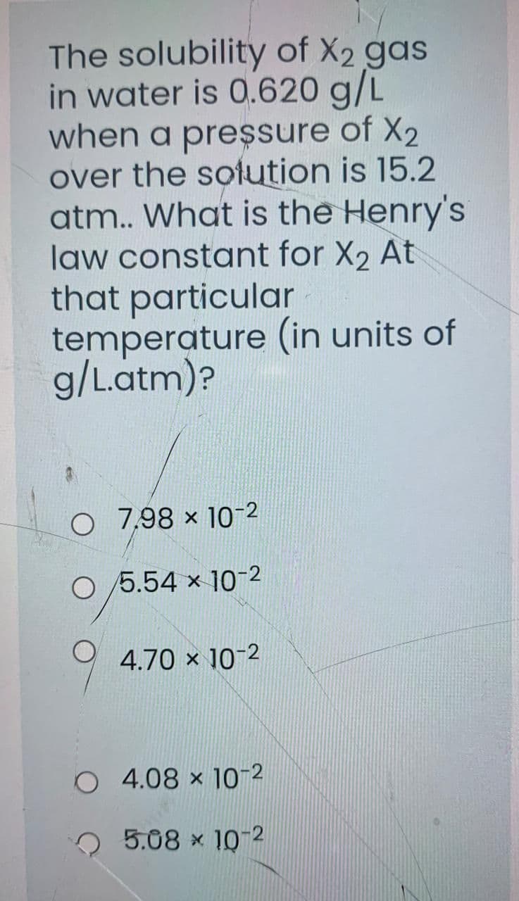 The solubility of X2 gas
in water is 0.620 g/L
when a preşsure of X2
over the sotution is 15.2
atm.. What is the Henry's
law constant for X2 At
that particular
temperature (in units of
g/Latm)?
O 7,98 × 10-2
O /5.54 x 10-2
4.70 × 10-2
O 4.08 × 10-2
o 5.08 × 10-2
