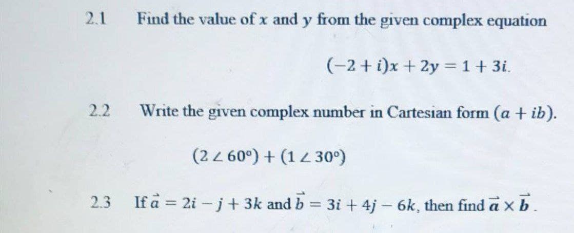2.1
Find the value of x and y from the given complex equation
(-2 + i)x + 2y =1+ 3i.
2.2
Write the given complex number in Cartesian form (a + ib).
(22 60°) + (14 30°)
2.3
If a = 2i -j+ 3k and b
3i + 4j – 6k, then find a x b.
