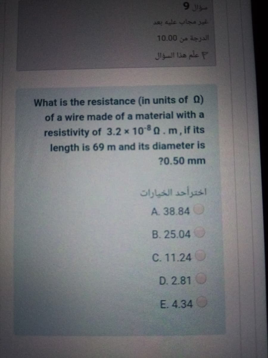 9 JI
غير مجاب عليه بعد
الدرجة من 0 10.0
علم هذا السؤال
What is the resistance (in units of Q)
of a wire made of a material with a
resistivity of 3.2 x 100.m, if its
length is 69 m and its diameter is
?0.50 mm
اخترأحد الخيارات
A. 38.84O
B. 25.04
C. 11.24O
D. 2.81O
E. 4.34
