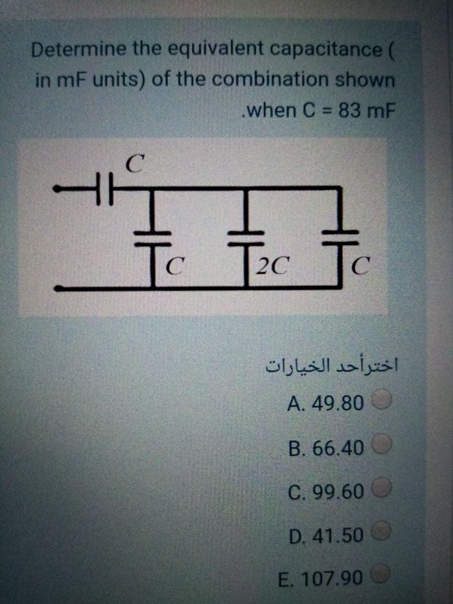 Determine the equivalent capacitance (
in mF units) of the combination shown
.when C = 83 mF
%3D
C
Tc Tec
C
2C
اخترأحد الخيارات
А. 49.80
B. 66.40
C. 99.60
D. 41.50 O
E. 107.90

