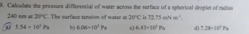 9. Calculate the pressure differential of water across the surface of a spherical droplet of radius
240 nm at 20°C. The surface tension of water at 20°C is 72.75 mN m¹.
a) 5.54 x 105 Pa
b) 6.06×105 Pa
c) 6.43×105 Pa
d) 7.28-105 Pa