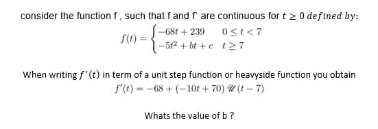 consider the function f, such that f and f are continuous for t > 0 defined by:
0<t<7
f(t)=
-68t +239
-5t²+bt+c
t27
When writing f' (t) in term of a unit step function or heavyside function you obtain
f'(t)=-68+ (-10t +70) 2(t-7)
Whats the value of b ?