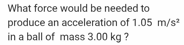 What force would be needed to
produce an acceleration of 1.05 m/s²
in a ball of mass 3.00 kg ?