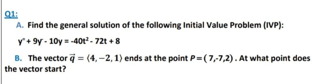 Q1:
A. Find the general solution of the following Initial Value Problem (IVP):
y +9y-10y = -40t² - 72t + 8
B. The vector =(4,-2, 1) ends at the point P=(7,-7,2). At what point does
the vector start?