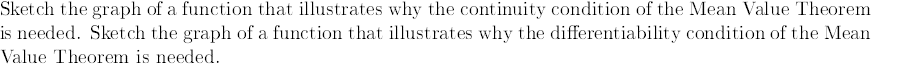 Sket ch the graph of a function that illustrates why the continuity condition of the Mean Value Theorem
is needed. Sketch the graph of a function that illustrates why the differentiability condition of the Mean
Value Theorem is needed.
