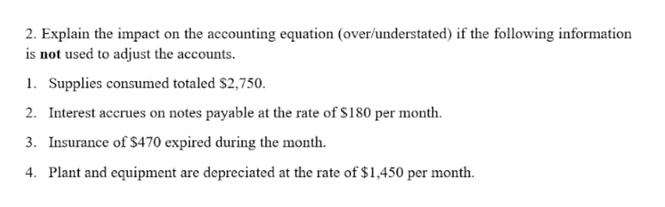 2. Explain the impact on the accounting equation (over/understated) if the following information
is not used to adjust the accounts.
1. Supplies consumed totaled $2,750.
2. Interest accrues on notes payable at the rate of $180 per month.
3. Insurance of $470 expired during the month.
4. Plant and equipment are depreciated at the rate of $1,450 per month.
