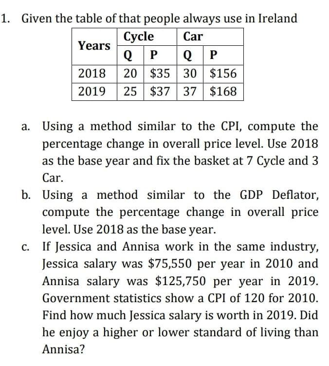 1. Given the table of that people always use in Ireland
Сycle
Car
Years
Q P
20 $35 30 $156
25 $37 37 $168
Q P
2018
2019
a. Using a method similar to the CPI, compute the
percentage change in overall price level. Use 2018
as the base year and fix the basket at 7 Cycle and 3
Car.
b. Using a method similar to the GDP Deflator,
compute the percentage change in overall price
level. Use 2018 as the base year.
If Jessica and Annisa work in the same industry,
Jessica salary was $75,550 per year in 2010 and
Annisa salary was $125,750 per year in 2019.
Government statistics show a CPI of 120 for 2010.
Find how much Jessica salary is worth in 2019. Did
he enjoy a higher or lower standard of living than
Annisa?
