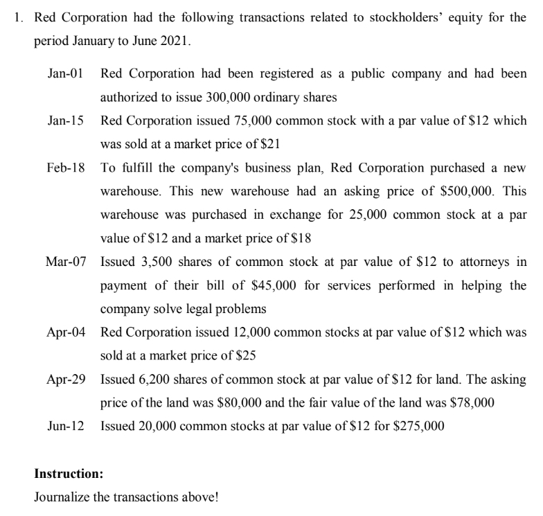 1. Red Corporation had the following transactions related to stockholders' equity for the
period January to June 2021.
Red Corporation had been registered as a public company and had been
authorized to issue 300,000 ordinary shares
Jan-15 Red Corporation issued 75,000 common stock with a par value of $12 which
was sold at a market price of $21
To fulfill the company's business plan, Red Corporation purchased a new
warehouse. This new warehouse had an asking price of $500,000. This
warehouse was purchased in exchange for 25,000 common stock at a par
value of $12 and a market price of $18
Mar-07 Issued 3,500 shares of common stock at par value of $12 to attorneys in
payment of their bill of $45,000 for services performed in helping the
company solve legal problems
Apr-04 Red Corporation issued 12,000 common stocks at par value of $12 which was
sold at a market price of $25
Apr-29 Issued 6,200 shares of common stock at par value of $12 for land. The asking
price of the land was $80,000 and the fair value of the land was $78,000
Jun-12 Issued 20,000 common stocks at par value of $12 for $275,000
Instruction:
Journalize the transactions above!
