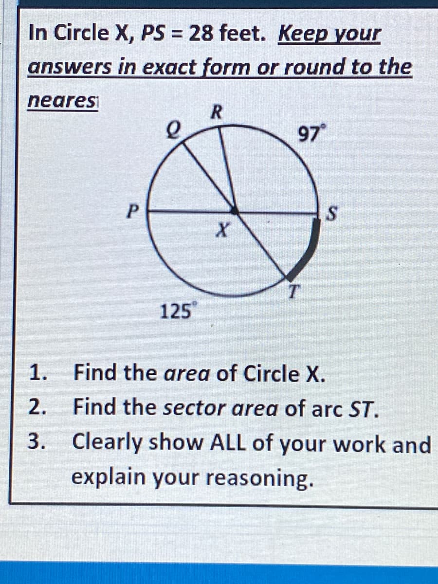 In Circle X, PS = 28 feet. Keep your
answers in exact form or round to the
nearesi
97
S
125
1.
Find the area of Circle X.
2. Find the sector area of arc ST.
3. Clearly show ALL of your work and
explain your reasoning.
