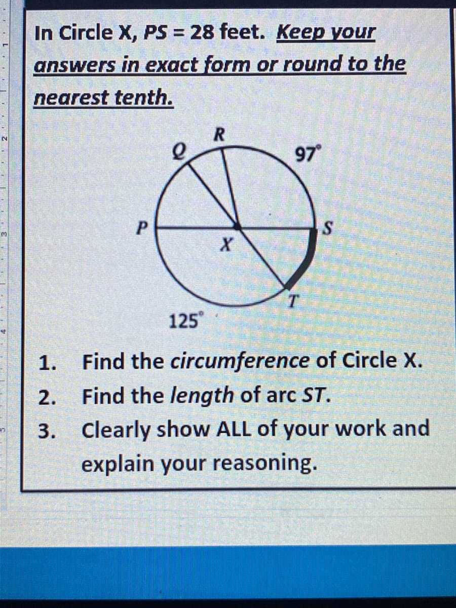 In Circle X, PS = 28 feet. Keep your
answers in exact form or round to the
nearest tenth.
97
T.
125°
1. Find the circumference of Circle X.
2. Find the length of arc ST.
3. Clearly show ALL of your work and
explain your reasoning.

