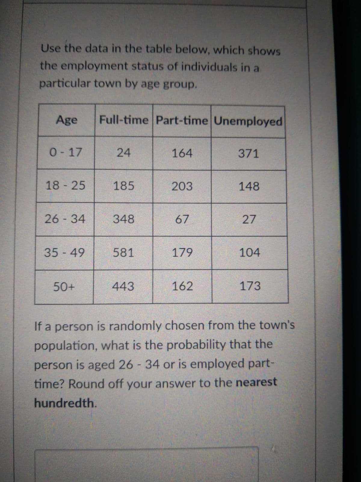 Use the data in the table below, which shows
the employment status of individuals in a
particular town by age group.
Age
Full-time Part-time Unemployed
0-17
24
164
371
18 25
185
203
148
26-34
348
67
27
35-49
581
179
104
50+
443
162
173
If a person is randomly chosen from the town's
population, what is the probability that the
person is aged 26 34 or is employed part-
time? Round off your answer to the nearest
hundredth.
