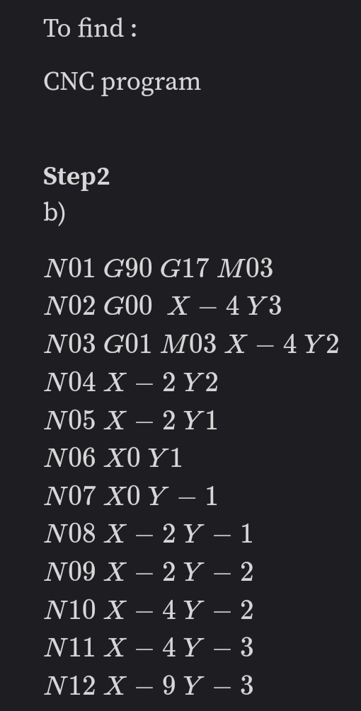 To find :
CNC program
Step2
b)
N01 G90 G17 M03
N02 G00 X – 4 Y3
N03 G01 M03 X – 4 Y2
N04 X -
2 Y2
-
N05 X – 2 Y1
-
Ν06 Χ0 Y1
Ν07 Χ0 Υ
N08 X – 2 Y – 1
1
-
N09 X – 2 Y – 2
N10 X – 4 Y .
N11 X – 4 Y – 3
N12 X – 9 Y – 3
2
-
-
-
-
-
