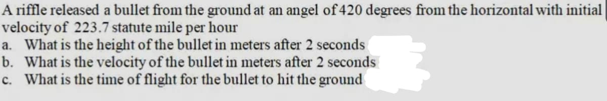 A riffle released a bullet from the ground at an angel of 420 degrees from the horizontal with initial
velocity of 223.7 statute mile per hour
a. What is the height of the bullet in meters after 2 seconds
b. What is the velocity of the bullet in meters after 2 seconds
c. What is the time of flight for the bullet to hit the ground
